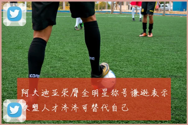 阿夫迪亚荣膺全明星称号谦逊表示联盟人才济济可替代自己