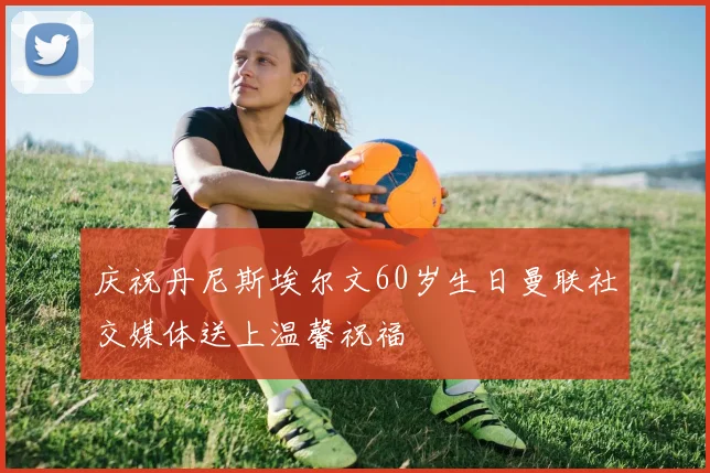 庆祝丹尼斯埃尔文60岁生日曼联社交媒体送上温馨祝福
