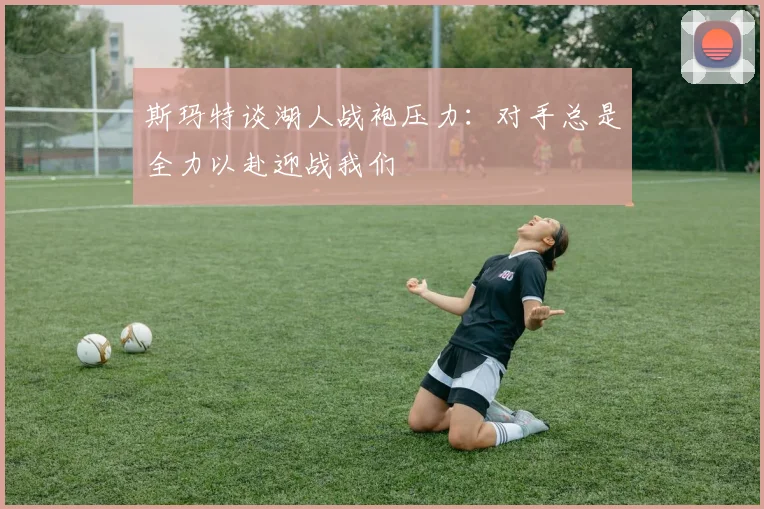 斯玛特谈湖人战袍压力：对手总是全力以赴迎战我们