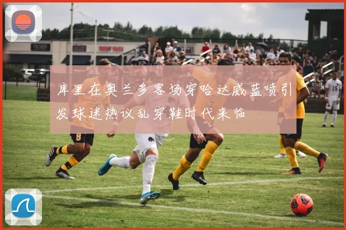 库里在奥兰多客场穿哈达威蓝喷引发球迷热议乱穿鞋时代来临