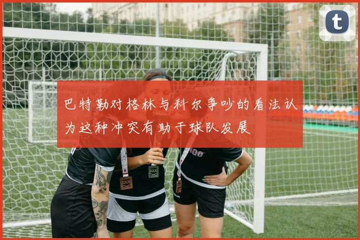巴特勒对格林与科尔争吵的看法认为这种冲突有助于球队发展