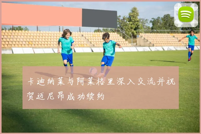 卡迪纳莱与阿莱格里深入交流并祝贺迈尼昂成功续约