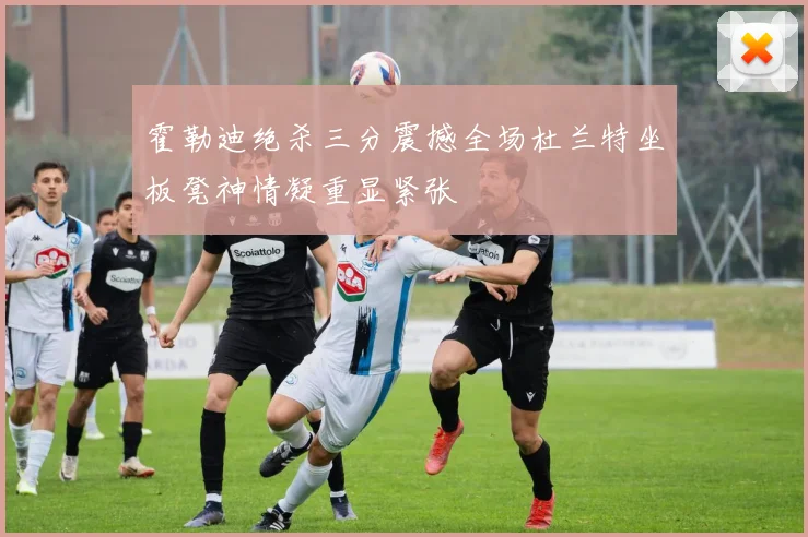 霍勒迪绝杀三分震撼全场杜兰特坐板凳神情凝重显紧张