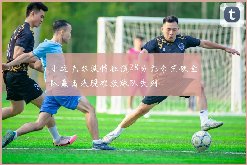 小迈克尔波特独揽28分无奈空砍全队最高表现难救球队失利