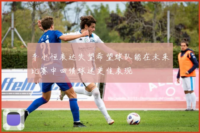 李小恒表达失望希望球队能在未来比赛中回馈球迷更佳表现