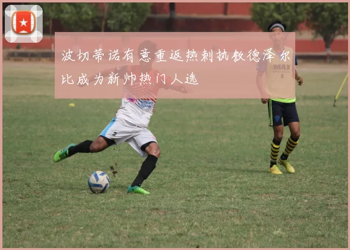 波切蒂诺有意重返热刺执教德泽尔比成为新帅热门人选