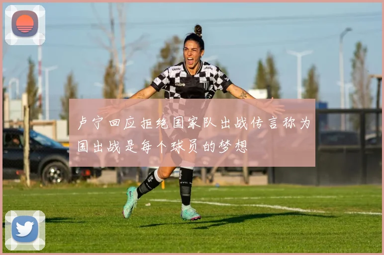 卢宁回应拒绝国家队出战传言称为国出战是每个球员的梦想
