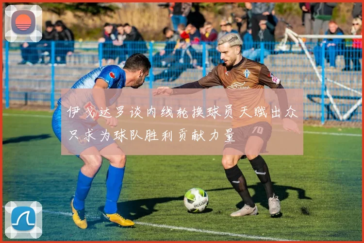 伊戈达罗谈内线轮换球员天赋出众只求为球队胜利贡献力量