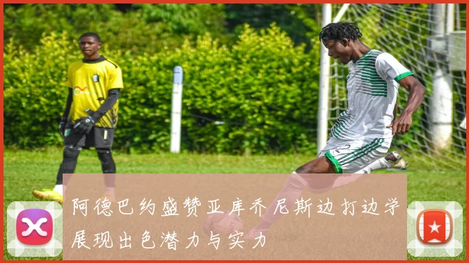 阿德巴约盛赞亚库乔尼斯边打边学展现出色潜力与实力