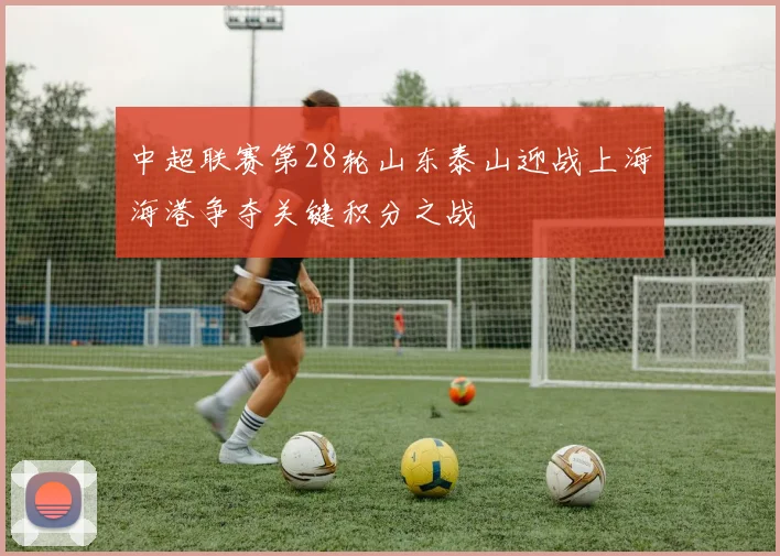 中超联赛第28轮山东泰山迎战上海海港争夺关键积分之战
